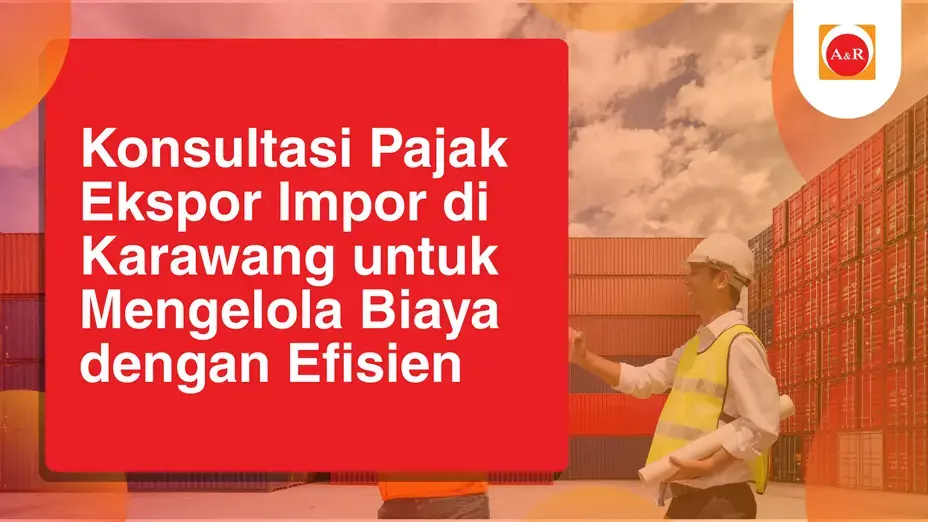 Konsultasi Pajak Ekspor Impor di Karawang untuk Mengelola Biaya dengan Efisien